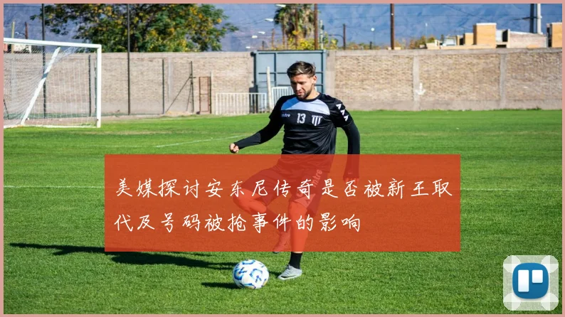 美媒探讨安东尼传奇是否被新王取代及号码被抢事件的影响