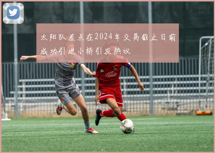 太阳队差点在2024年交易截止日前成功引进小桥引发热议