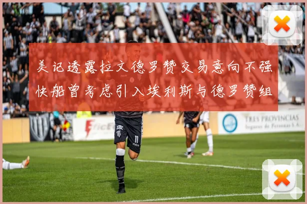 美记透露拉文德罗赞交易意向不强快船曾考虑引入埃利斯与德罗赞组合