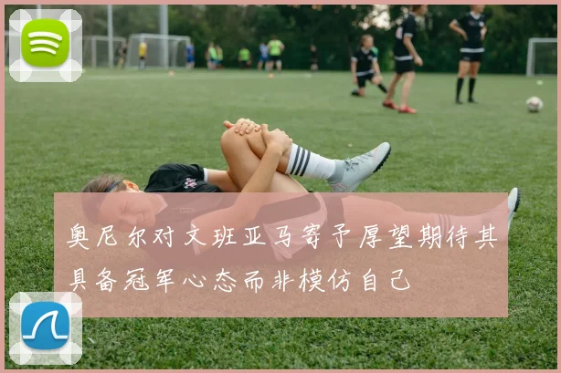 奥尼尔对文班亚马寄予厚望期待其具备冠军心态而非模仿自己