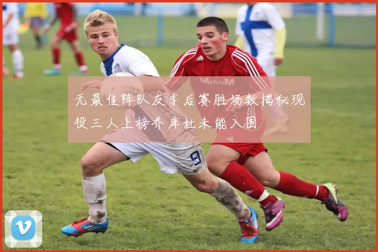 无最佳阵队友季后赛胜场数揭秘现役三人上榜乔库杜未能入围