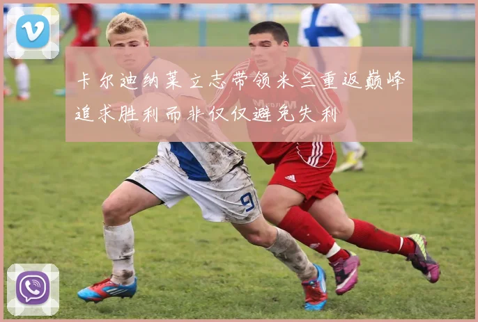 卡尔迪纳莱立志带领米兰重返巅峰追求胜利而非仅仅避免失利