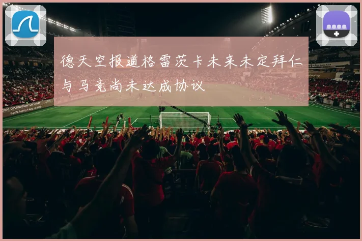 德天空报道格雷茨卡未来未定拜仁与马竞尚未达成协议