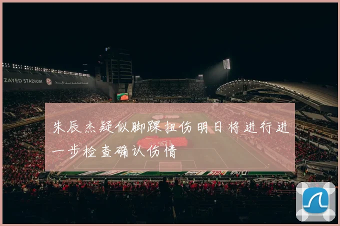 朱辰杰疑似脚踝扭伤明日将进行进一步检查确认伤情
