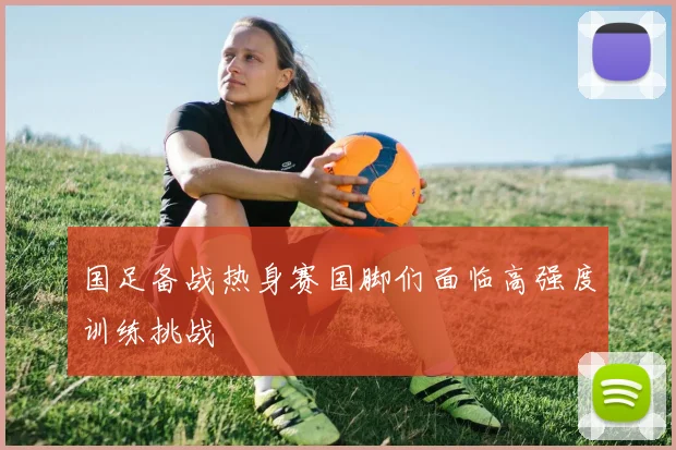 国足备战热身赛国脚们面临高强度训练挑战