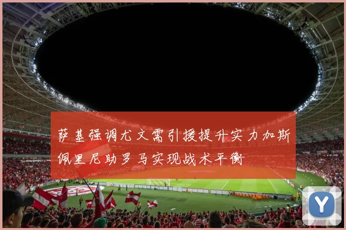 萨基强调尤文需引援提升实力加斯佩里尼助罗马实现战术平衡