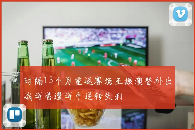 时隔13个月重返赛场王振澳替补出战海港遭海牛逆转失利