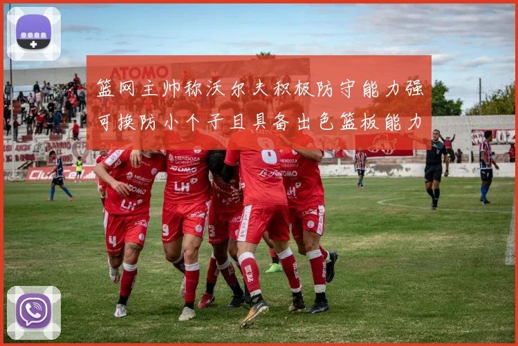 篮网主帅称沃尔夫积极防守能力强可换防小个子且具备出色篮板能力