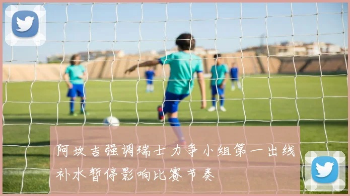 阿坎吉强调瑞士力争小组第一出线补水暂停影响比赛节奏