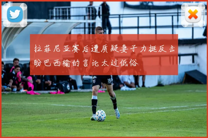 拉菲尼亚赛后遭质疑妻子力挺反击盼巴西输的言论太过低俗