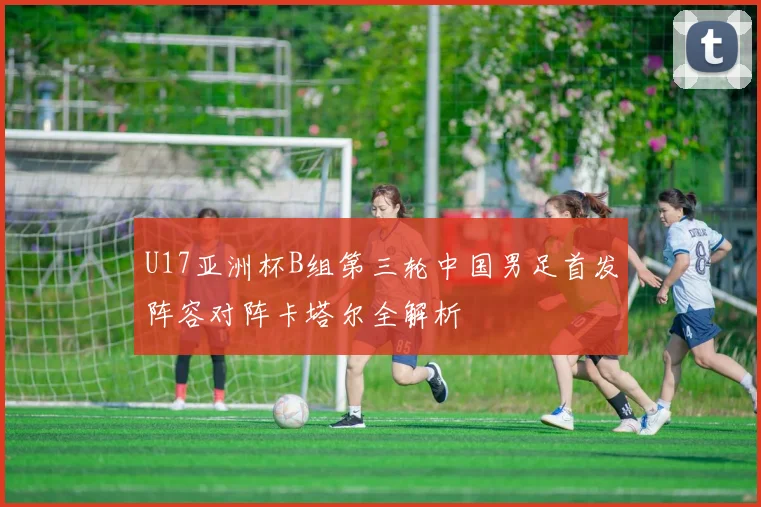 U17亚洲杯B组第三轮中国男足首发阵容对阵卡塔尔全解析