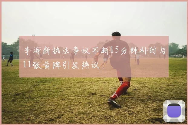 李海新执法争议不断15分钟补时与11张黄牌引发热议
