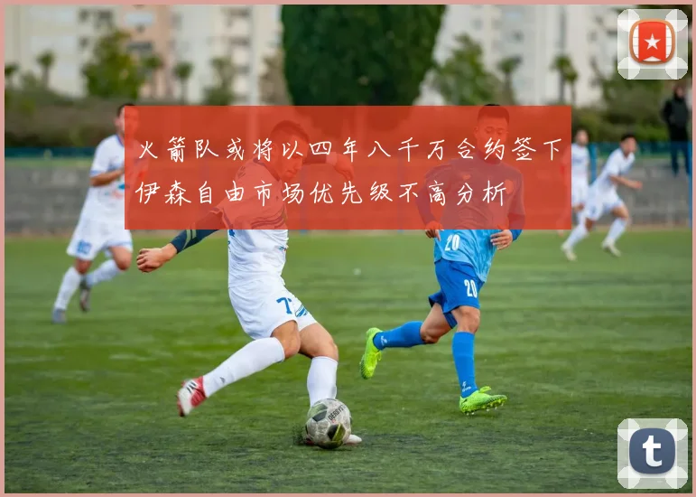 火箭队或将以四年八千万合约签下伊森自由市场优先级不高分析