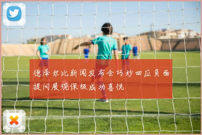 德泽尔比新闻发布会巧妙回应负面提问展现保级成功喜悦
