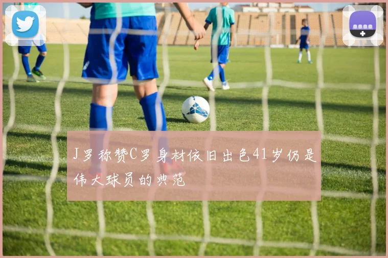 J罗称赞C罗身材依旧出色41岁仍是伟大球员的典范