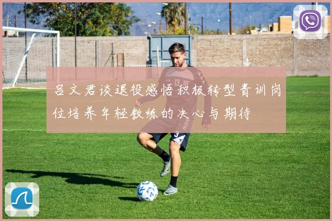 吕文君谈退役感悟积极转型青训岗位培养年轻教练的决心与期待